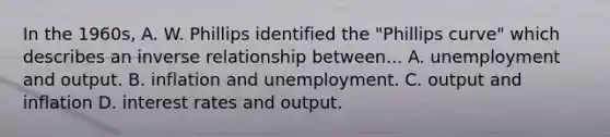 In the 1960s, A. W. Phillips identified the "Phillips curve" which describes an inverse relationship between... A. unemployment and output. B. inflation and unemployment. C. output and inflation D. interest rates and output.