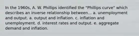 In the 1960s, A. W. Phillips identified the "Phillips curve" which describes an inverse relationship between... a. unemployment and output. a. output and inflation. c. inflation and unemployment. d. interest rates and output. e. aggregate demand and inflation.