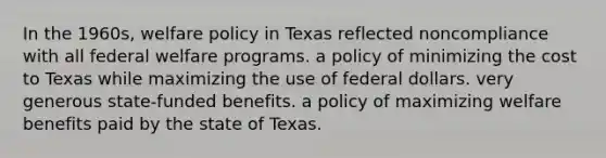 In the 1960s, welfare policy in Texas reflected noncompliance with all federal welfare programs. a policy of minimizing the cost to Texas while maximizing the use of federal dollars. very generous state-funded benefits. a policy of maximizing welfare benefits paid by the state of Texas.