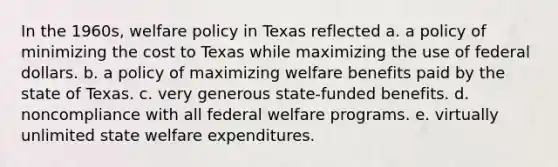 In the 1960s, <a href='https://www.questionai.com/knowledge/kPMV9hCl9K-welfare-policy' class='anchor-knowledge'>welfare policy</a> in Texas reflected a. a policy of minimizing the cost to Texas while maximizing the use of federal dollars. b. a policy of maximizing welfare benefits paid by the state of Texas. c. very generous state-funded benefits. d. noncompliance with all federal welfare programs. e. virtually unlimited state welfare expenditures.