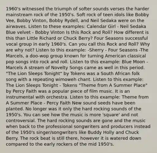 1960's witnessed the triumph of softer sounds verses the harder mainstream rock of the 1950's. Soft rock of teen idols like Bobby Vee, Bobby Vinton, Bobby Rydell, and Neil Sedaka were on the airwaves. Listen to these examples: Calendar Girl - Neil Sedaka Blue velvet - Bobby Vinton Is this Rock and Roll? How different is this than Little Richard or Chuck Berry? Four Seasons successful vocal group in early 1960's. Can you call this Rock and Roll? Why are why not? Listen to this example: -Sherry - Four Seasons -The Marcels, a doo-wop group known for turning American classical pop songs into rock and roll. Listen to this example: Blue Moon - Marcels A stream of Novelty Songs came as well in this period. "The Lion Sleeps Tonight" by Tokens was a South African folk song with a repeating wimoweh chant. Listen to this example: The Lion Sleeps Tonight - Tokens "Theme from A Summer Place" by Percy Faith was a popular piece of film music. It is an instrumental with orchestra. Listen to this example: Theme from A Summer Place - Percy Faith New sound seeds have been planted. No longer was it only the hard rocking sounds of the 1950's. You can see how the music is more 'square' and not controversial. The hard rocking sounds are gone and the music when back to the professional songwriters and producers instead of the 1950's singer/songwriters like Buddy Holly and Chuck Berry. The rock beat is still there, however it is watered down compared to the early rockers of the mid 1950's.