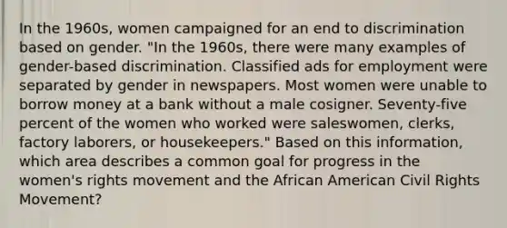 In the 1960s, women campaigned for an end to discrimination based on gender. "In the 1960s, there were many examples of gender-based discrimination. Classified ads for employment were separated by gender in newspapers. Most women were unable to borrow money at a bank without a male cosigner. Seventy-five percent of the women who worked were saleswomen, clerks, factory laborers, or housekeepers." Based on this information, which area describes a common goal for progress in the women's rights movement and the African American Civil Rights Movement?