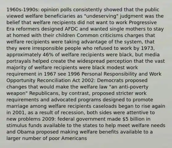 1960s-1990s: opinion polls consistently showed that the public viewed welfare beneficiaries as "undeserving" judgment was the belief that welfare recipients did not want to work Progressive Era reformers designed AFDC and wanted single mothers to stay at homed with their children Common criticisms charges that welfare recipients were taking advantage of the system, that they were irresponsible people who refused to work by 1973, approximately 46% of welfare recipients were black, but media portrayals helped create the widespread perception that the vast majority of welfare recipients were black modest work requirement in 1967 see 1996 Personal Responsibility and Work Opportunity Reconciliation Act 2002: Democrats proposed changes that would make the welfare law "an anti-poverty weapon" Republicans, by contrast, proposed stricter work requirements and advocated programs designed to promote marriage among welfare recipients caseloads began to rise again in 2001, as a result of recession, both sides were attentive to new problems 2009: federal government made 5 billion in stimulus funds available to the states to help meet welfare needs and Obama proposed making welfare benefits available to a larger number of poor Americans