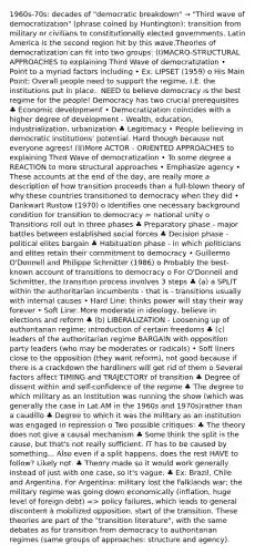 1960s-70s: decades of "democratic breakdown" → "Third wave of democratization" (phrase coined by Huntington): transition from military or civilians to constitutionally elected governments. Latin America is the second region hit by this wave.Theories of democratization can fit into two groups: (I)MACRO-STRUCTURAL APPROACHES to explaining Third Wave of democratization • Point to a myriad factors including • Ex: LIPSET (1959) o His Main Point: Overall people need to support the regime, I.E. the institutions put in place.. NEED to believe democracy is the best regime for the people! Democracy has two crucial prerequisites ♣ Economic development • Democratization coincides with a higher degree of development - Wealth, education, industrialization, urbanization ♣ Legitimacy • People believing in democratic institutions' potential. Hard though because not everyone agrees! (II)More ACTOR - ORIENTED APPROACHES to explaining Third Wave of democratization • To some degree a REACTION to more structural approaches • Emphasize agency • These accounts at the end of the day, are really more a description of how transition proceeds than a full-blown theory of why these countries transitioned to democracy when they did • Dankwart Rustow (1970) o Identifies one necessary background condition for transition to democracy = national unity o Transitions roll out in three phases ♣ Preparatory phase - major battles between established social forces ♣ Decision phase - political elites bargain ♣ Habituation phase - in which politicians and elites retain their commitment to democracy • Guillermo O'Donnell and Philippe Schmitter (1986) o Probably the best-known account of transitions to democracy o For O'Donnell and Schmitter, the transition process involves 3 steps ♣ (a) a SPLIT within the authoritarian incumbents - that is - transitions usually with internal causes • Hard Line: thinks power will stay their way forever • Soft Line: More moderate in ideology, believe in elections and reform ♣ (b) LIBERALIZATION - Loosening up of authoritarian regime; introduction of certain freedoms ♣ (c) leaders of the authoritarian regime BARGAIN with opposition party leaders (who may be moderates or radicals) • Soft liners close to the opposition (they want reform), not good because if there is a crackdown the hardliners will get rid of them o Several factors affect TIMING and TRAJECTORY of transition ♣ Degree of dissent within and self-confidence of the regime ♣ The degree to which military as an institution was running the show (which was generally the case in Lat AM in the 1960s and 1970s)rather than a caudillo ♣ Degree to which it was the military as an institution was engaged in repression o Two possible critiques: ♣ The theory does not give a causal mechanism ♣ Some think the split is the cause, but that's not really sufficient. IT has to be caused by something... Also even if a split happens, does the rest HAVE to follow? Likely not. ♣ Theory made so it would work generally instead of just with one case, so it's vague. ♣ Ex: Brazil, Chile and Argentina. For Argentina: military lost the Falklands war; the military regime was going down economically (inflation, huge level of foreign debt) => policy failures, which leads to general discontent à mobilized opposition, start of the transition. These theories are part of the "transition literature", with the same debates as for transition from democracy to authoritarian regimes (same groups of approaches: structure and agency).