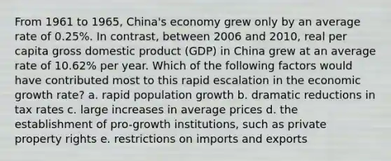 From 1961 to 1965, China's economy grew only by an average rate of 0.25%. In contrast, between 2006 and 2010, real per capita gross domestic product (GDP) in China grew at an average rate of 10.62% per year. Which of the following factors would have contributed most to this rapid escalation in the economic growth rate? a. rapid population growth b. dramatic reductions in tax rates c. large increases in average prices d. the establishment of pro-growth institutions, such as private property rights e. restrictions on imports and exports