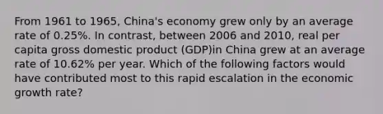 From 1961 to 1965, China's economy grew only by an average rate of 0.25%. In contrast, between 2006 and 2010, real per capita gross domestic product (GDP)in China grew at an average rate of 10.62% per year. Which of the following factors would have contributed most to this rapid escalation in the economic growth rate?