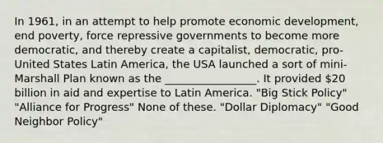 In 1961, in an attempt to help promote economic development, end poverty, force repressive governments to become more democratic, and thereby create a capitalist, democratic, pro-United States Latin America, the USA launched a sort of mini-Marshall Plan known as the _________________. It provided 20 billion in aid and expertise to Latin America. "Big Stick Policy" "Alliance for Progress" None of these. "Dollar Diplomacy" "Good Neighbor Policy"