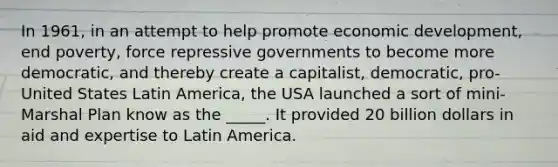 In 1961, in an attempt to help promote economic development, end poverty, force repressive governments to become more democratic, and thereby create a capitalist, democratic, pro-United States Latin America, the USA launched a sort of mini-Marshal Plan know as the _____. It provided 20 billion dollars in aid and expertise to Latin America.