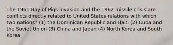 The 1961 Bay of Pigs invasion and the 1962 missile crisis are conflicts directly related to United States relations with which two nations? (1) the Dominican Republic and Haiti (2) Cuba and the Soviet Union (3) China and Japan (4) North Korea and South Korea