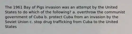 The 1961 Bay of Pigs invasion was an attempt by the United States to do which of the following? a. overthrow the communist government of Cuba b. protect Cuba from an invasion by the Soviet Union c. stop drug trafficking from Cuba to the United States