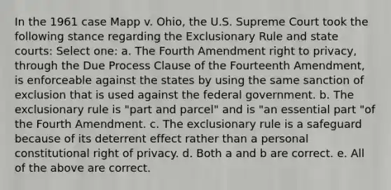 In the 1961 case Mapp v. Ohio, the U.S. Supreme Court took the following stance regarding the Exclusionary Rule and state courts: Select one: a. The Fourth Amendment right to privacy, through the Due Process Clause of the Fourteenth Amendment, is enforceable against the states by using the same sanction of exclusion that is used against the federal government. b. The exclusionary rule is "part and parcel" and is "an essential part "of the Fourth Amendment. c. The exclusionary rule is a safeguard because of its deterrent effect rather than a personal constitutional right of privacy. d. Both a and b are correct. e. All of the above are correct.