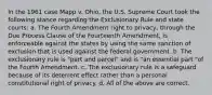 In the 1961 case Mapp v. Ohio, the U.S. Supreme Court took the following stance regarding the Exclusionary Rule and state courts: a. The Fourth Amendment right to privacy, through the Due Process Clause of the Fourteenth Amendment, is enforceable against the states by using the same sanction of exclusion that is used against the federal government. b. The exclusionary rule is "part and parcel" and is "an essential part "of the Fourth Amendment. c. The exclusionary rule is a safeguard because of its deterrent effect rather than a personal constitutional right of privacy. d. All of the above are correct.