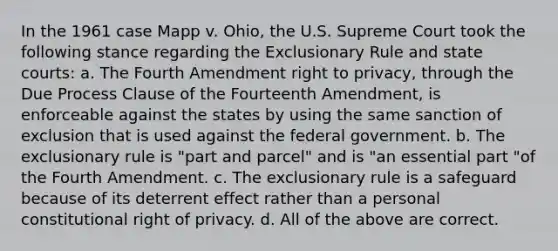 In the 1961 case Mapp v. Ohio, the U.S. Supreme Court took the following stance regarding the Exclusionary Rule and state courts: a. The Fourth Amendment right to privacy, through the Due Process Clause of the Fourteenth Amendment, is enforceable against the states by using the same sanction of exclusion that is used against the federal government. b. The exclusionary rule is "part and parcel" and is "an essential part "of the Fourth Amendment. c. The exclusionary rule is a safeguard because of its deterrent effect rather than a personal constitutional right of privacy. d. All of the above are correct.