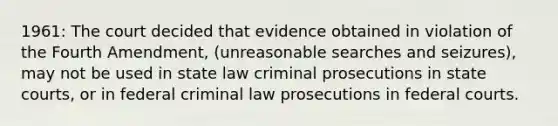 1961: The court decided that evidence obtained in violation of the Fourth Amendment, (unreasonable searches and seizures), may not be used in state law criminal prosecutions in state courts, or in federal criminal law prosecutions in federal courts.