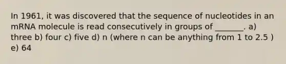 In 1961, it was discovered that the sequence of nucleotides in an mRNA molecule is read consecutively in groups of _______. a) three b) four c) five d) n (where n can be anything from 1 to 2.5 ) e) 64