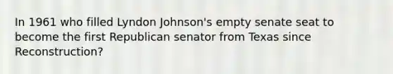 In 1961 who filled Lyndon Johnson's empty senate seat to become the first Republican senator from Texas since Reconstruction?