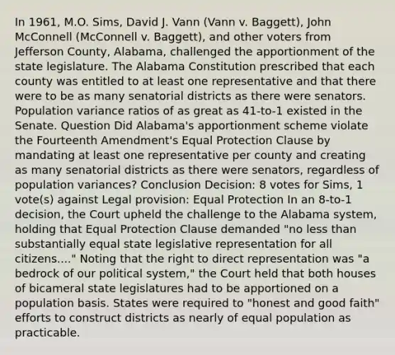 In 1961, M.O. Sims, David J. Vann (Vann v. Baggett), John McConnell (McConnell v. Baggett), and other voters from Jefferson County, Alabama, challenged the apportionment of the state legislature. The Alabama Constitution prescribed that each county was entitled to at least one representative and that there were to be as many senatorial districts as there were senators. Population variance ratios of as great as 41-to-1 existed in the Senate. Question Did Alabama's apportionment scheme violate the Fourteenth Amendment's Equal Protection Clause by mandating at least one representative per county and creating as many senatorial districts as there were senators, regardless of population variances? Conclusion Decision: 8 votes for Sims, 1 vote(s) against Legal provision: Equal Protection In an 8-to-1 decision, the Court upheld the challenge to the Alabama system, holding that Equal Protection Clause demanded "no less than substantially equal state legislative representation for all citizens...." Noting that the right to direct representation was "a bedrock of our political system," the Court held that both houses of bicameral state legislatures had to be apportioned on a population basis. States were required to "honest and good faith" efforts to construct districts as nearly of equal population as practicable.