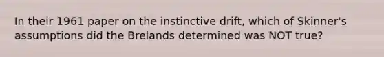 In their 1961 paper on the instinctive drift, which of Skinner's assumptions did the Brelands determined was NOT true?