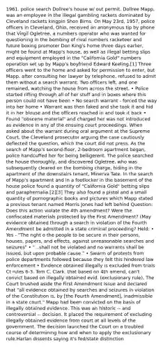 1961. police search Dollree's house w/ out permit. Dollree Mapp, was an employee in the illegal gambling rackets dominated by Cleveland rackets kingpin Shon Birns. On May 23rd, 1957, police officers in Cleveland, Ohio, received an anonymous tip by phone that Virgil Ogletree, a numbers operator who was wanted for questioning in the bombing of rival numbers racketeer and future boxing promoter Don King's home three days earlier, might be found at Mapp's house, as well as illegal betting slips and equipment employed in the "California Gold" numbers operation set up by Mapp's boyfriend Edward Keeling.[1] Three officers went to the home and asked for permission to enter, but Mapp, after consulting her lawyer by telephone, refused to admit them without a search warrant. Two officers left, and one remained, watching the house from across the street. • Police started rifling through all of her stuff and in boxes where this person could not have been • No search warrant - forced the way into her home • Warrant was then faked and she took it and hid it in her blouse and the officers reached in and took it back • Found "obscene material" and charged her was not introduced as evidence in any of the ensuing court proceedings. When asked about the warrant during oral argument at the Supreme Court, the Cleveland prosecutor arguing the case cautiously deflected the question, which the court did not press. As the search of Mapp's second-floor, 2-bedroom apartment began, police handcuffed her for being belligerent. The police searched the house thoroughly, and discovered Ogletree, who was subsequently cleared on the bombing charge, hiding in the apartment of the downstairs tenant, Minerva Tate. In the search of Mapp's apartment and in a footlocker in the basement of the house police found a quantity of "California Gold" betting slips and paraphernalia.[2][3] They also found a pistol and a small quantity of pornographic books and pictures which Mapp stated a previous tenant named Morris Jones had left behind Question: Does this action violate the 4th amendment? Were the confiscated materials protected by the First Amendment? (May evidence obtained through a search in violation of the Fourth Amendment be admitted in a state criminal proceeding? Held: • Yes - "The right o the people to be secure in their persons, houses, papers, and effects, against unreasonable searches and seizures" • "...shall not be violated and no warrants shall be issued, but upon probable cause." • Swarm of protests from police departments followed because they felt this hindered law enforcement • Evidence obtained illegally is excluded from trials Ct rules 6-3. Tom C. Clark. that based on 4th amend, can't convict based on illegally obtained evid. (exclusionary rule), The Court brushed aside the First Amendment issue and declared that "all evidence obtained by searches and seizures in violation of the Constitution is, by [the Fourth Amendment], inadmissible in a state court." Mapp had been convicted on the basis of illegally obtained evidence. This was an historic -- and controversial -- decision. It placed the requirement of excluding illegally obtained evidence from court at all levels of the government. The decision launched the Court on a troubled course of determining how and when to apply the exclusionary rule.Harlan dissents saying it's fed/state distinction