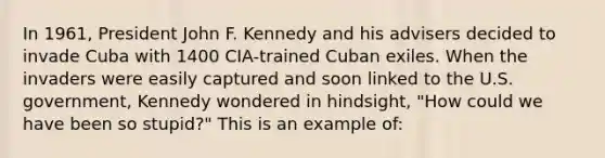 In 1961, President John F. Kennedy and his advisers decided to invade Cuba with 1400 CIA-trained Cuban exiles. When the invaders were easily captured and soon linked to the U.S. government, Kennedy wondered in hindsight, "How could we have been so stupid?" This is an example of: