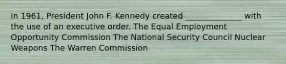 In 1961, President John F. Kennedy created ______________ with the use of an executive order. The Equal Employment Opportunity Commission The National Security Council Nuclear Weapons The Warren Commission