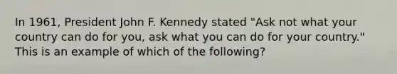 In 1961, President John F. Kennedy stated "Ask not what your country can do for you, ask what you can do for your country." This is an example of which of the following?