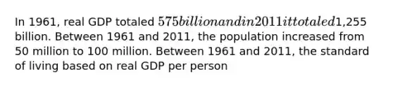 In 1961, real GDP totaled 575 billion and in 2011 it totaled1,255 billion. Between 1961 and 2011, the population increased from 50 million to 100 million. Between 1961 and 2011, the standard of living based on real GDP per person