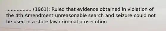 ................. (1961): Ruled that evidence obtained in violation of the 4th Amendment-unreasonable search and seizure-could not be used in a state law criminal prosecution