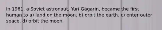 In 1961, a Soviet astronaut, Yuri Gagarin, became the first human to a) land on the moon. b) orbit the earth. c) enter outer space. d) orbit the moon.