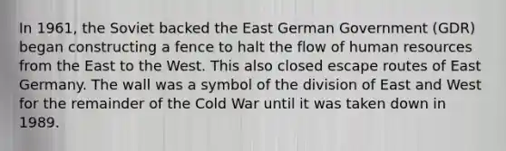 In 1961, the Soviet backed the East German Government (GDR) began constructing a fence to halt the flow of human resources from the East to the West. This also closed escape routes of East Germany. The wall was a symbol of the division of East and West for the remainder of the Cold War until it was taken down in 1989.