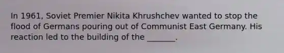 In 1961, Soviet Premier Nikita Khrushchev wanted to stop the flood of Germans pouring out of Communist East Germany. His reaction led to the building of the _______.