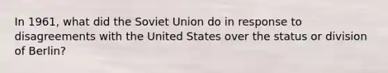 In 1961, what did the Soviet Union do in response to disagreements with the United States over the status or division of Berlin?