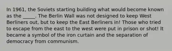 In 1961, the Soviets starting building what would become known as the _____. The Berlin Wall was not designed to keep West Berliners out, but to keep the East Berliners in! Those who tried to escape from the east to the west were put in prison or shot! lt became a symbol of the iron curtain and the separation of democracy from communism.