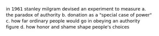 in 1961 <a href='https://www.questionai.com/knowledge/k4NpDcTDCG-stanley-milgram' class='anchor-knowledge'>stanley milgram</a> devised an experiment to measure a. the paradox of authority b. donation as a "special case of power" c. how far ordinary people would go in obeying an authority figure d. how honor and shame shape people's choices