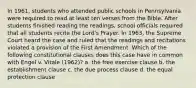 In 1961, students who attended public schools in Pennsylvania were required to read at least ten verses from the Bible. After students finished reading the readings, school officials required that all students recite the Lord's Prayer. In 1963, the Supreme Court heard the case and ruled that the readings and recitations violated a provision of the First Amendment. Which of the following constitutional clauses does this case have in common with Engel v. Vitale (1962)? a. the free exercise clause b. the establishment clause c. the due process clause d. the equal protection clause