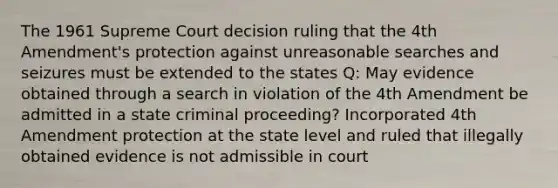 The 1961 Supreme Court decision ruling that the 4th Amendment's protection against unreasonable searches and seizures must be extended to the states Q: May evidence obtained through a search in violation of the 4th Amendment be admitted in a state criminal proceeding? Incorporated 4th Amendment protection at the state level and ruled that illegally obtained evidence is not admissible in court