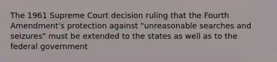 The 1961 Supreme Court decision ruling that the Fourth Amendment's protection against "unreasonable searches and seizures" must be extended to the states as well as to the federal government