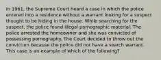 In 1961, the Supreme Court heard a case in which the police entered into a residence without a warrant looking for a suspect thought to be hiding in the house. While searching for the suspect, the police found illegal pornographic material. The police arrested the homeowner and she was convicted of possessing pornography. The Court decided to throw out the conviction because the police did not have a search warrant. This case is an example of which of the following?