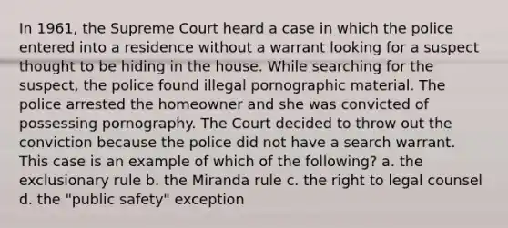 In 1961, the Supreme Court heard a case in which the police entered into a residence without a warrant looking for a suspect thought to be hiding in the house. While searching for the suspect, the police found illegal pornographic material. The police arrested the homeowner and she was convicted of possessing pornography. The Court decided to throw out the conviction because the police did not have a search warrant. This case is an example of which of the following? a. the exclusionary rule b. the Miranda rule c. the right to legal counsel d. the "public safety" exception