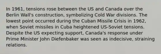 In 1961, tensions rose between the US and Canada over the Berlin Wall's construction, symbolizing Cold War divisions. The lowest point occurred during the Cuban Missile Crisis in 1962, when Soviet missiles in Cuba heightened US-Soviet tensions. Despite the US expecting support, Canada's response under Prime Minister John Diefenbaker was seen as indecisive, straining relations.