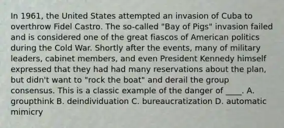 In 1961, the United States attempted an invasion of Cuba to overthrow Fidel Castro. The so-called "Bay of Pigs" invasion failed and is considered one of the great fiascos of American politics during the Cold War. Shortly after the events, many of military leaders, cabinet members, and even President Kennedy himself expressed that they had had many reservations about the plan, but didn't want to "rock the boat" and derail the group consensus. This is a classic example of the danger of ____. A. groupthink B. deindividuation C. bureaucratization D. automatic mimicry