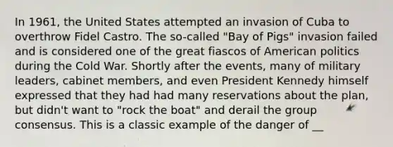 In 1961, the United States attempted an invasion of Cuba to overthrow Fidel Castro. The so-called "Bay of Pigs" invasion failed and is considered one of the great fiascos of American politics during the Cold War. Shortly after the events, many of military leaders, cabinet members, and even President Kennedy himself expressed that they had had many reservations about the plan, but didn't want to "rock the boat" and derail the group consensus. This is a classic example of the danger of __