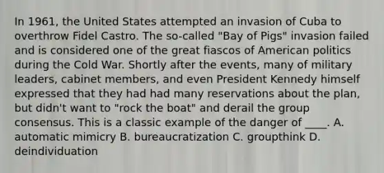 In 1961, the United States attempted an invasion of Cuba to overthrow Fidel Castro. The so-called "Bay of Pigs" invasion failed and is considered one of the great fiascos of American politics during the Cold War. Shortly after the events, many of military leaders, cabinet members, and even President Kennedy himself expressed that they had had many reservations about the plan, but didn't want to "rock the boat" and derail the group consensus. This is a classic example of the danger of ____. A. automatic mimicry B. bureaucratization C. groupthink D. deindividuation