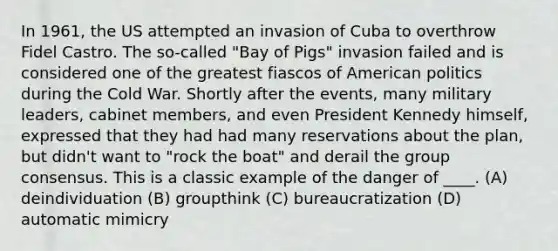 In 1961, the US attempted an invasion of Cuba to overthrow Fidel Castro. The so-called "Bay of Pigs" invasion failed and is considered one of the greatest fiascos of American politics during the Cold War. Shortly after the events, many military leaders, cabinet members, and even President Kennedy himself, expressed that they had had many reservations about the plan, but didn't want to "rock the boat" and derail the group consensus. This is a classic example of the danger of ____. (A) deindividuation (B) groupthink (C) bureaucratization (D) automatic mimicry