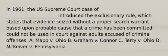 In 1961, the US Supreme Court case of ______________________introduced the exclusionary rule, which states that evidence seized without a proper search warrant based upon probable cause that a crime has been committed could not be used in court against adults accused of criminal offenses. A. Mapp v. Ohio B. Graham v. Connor C. Terry v. Ohio D. McKeiver v. Pennsylvania