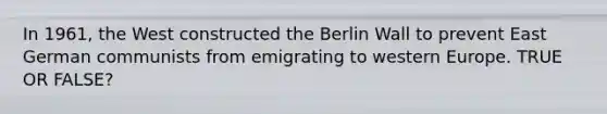 In 1961, the West constructed the Berlin Wall to prevent East German communists from emigrating to western Europe. TRUE OR FALSE?