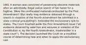 1961 A woman was convicted of possessing obscene materials after an admittedly illegal police search of her home for a fugitive. Were the confiscated materials protected by the First Amendment? (But really may evidence obtained through a search in violation of the Fourth Amendment be admitted in a state criminal proceeding?). Extended the exclusionary rule to states. The Court brushed aside the First Amendment issue ("all evidence obtained by searches and seizures in violation of the Constitution is, by the Fourth Amendment, inadmissible in a state court"). The decision launched the Court on a troubled course of determining how and when to apply the exclusionary rule.