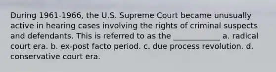 During 1961-1966, the U.S. Supreme Court became unusually active in hearing cases involving the rights of criminal suspects and defendants. This is referred to as the ____________ a. radical court era. b. ex-post facto period. c. due process revolution. d. conservative court era.