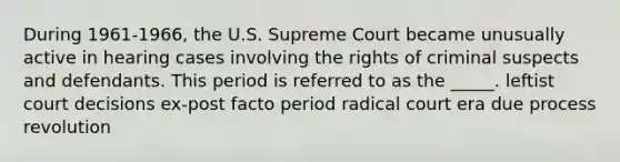 During 1961-1966, the U.S. Supreme Court became unusually active in hearing cases involving the rights of criminal suspects and defendants. This period is referred to as the _____. leftist court decisions ex-post facto period radical court era due process revolution