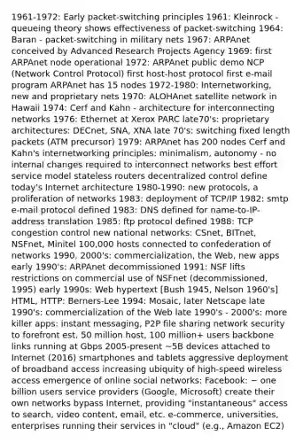 1961-1972: Early packet-switching principles 1961: Kleinrock - queueing theory shows effectiveness of packet-switching 1964: Baran - packet-switching in military nets 1967: ARPAnet conceived by Advanced Research Projects Agency 1969: first ARPAnet node operational 1972: ARPAnet public demo NCP (Network Control Protocol) first host-host protocol first e-mail program ARPAnet has 15 nodes 1972-1980: Internetworking, new and proprietary nets 1970: ALOHAnet satellite network in Hawaii 1974: Cerf and Kahn - architecture for interconnecting networks 1976: Ethernet at Xerox PARC late70's: proprietary architectures: DECnet, SNA, XNA late 70's: switching fixed length packets (ATM precursor) 1979: ARPAnet has 200 nodes Cerf and Kahn's internetworking principles: minimalism, autonomy - no internal changes required to interconnect networks best effort service model stateless routers decentralized control define today's Internet architecture 1980-1990: new protocols, a proliferation of networks 1983: deployment of TCP/IP 1982: smtp e-mail protocol defined 1983: DNS defined for name-to-IP-address translation 1985: ftp protocol defined 1988: TCP congestion control new national networks: CSnet, BITnet, NSFnet, Minitel 100,000 hosts connected to confederation of networks 1990, 2000's: commercialization, the Web, new apps early 1990's: ARPAnet decommissioned 1991: NSF lifts restrictions on commercial use of NSFnet (decommissioned, 1995) early 1990s: Web hypertext [Bush 1945, Nelson 1960's] HTML, HTTP: Berners-Lee 1994: Mosaic, later Netscape late 1990's: commercialization of the Web late 1990's - 2000's: more killer apps: instant messaging, P2P file sharing network security to forefront est. 50 million host, 100 million+ users backbone links running at Gbps 2005-present ~5B devices attached to Internet (2016) smartphones and tablets aggressive deployment of broadband access increasing ubiquity of high-speed wireless access emergence of online social networks: Facebook: ~ one billion users service providers (Google, Microsoft) create their own networks bypass Internet, providing "instantaneous" access to search, video content, email, etc. e-commerce, universities, enterprises running their services in "cloud" (e.g., Amazon EC2)